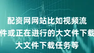 配资网网站比如视频流媒体软件或正在进行的大文件下载任务等