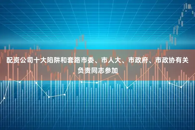 配资公司十大陷阱和套路市委、市人大、市政府、市政协有关负责同志参加