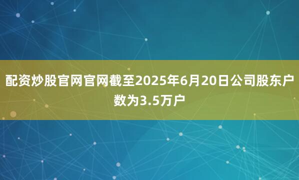 配资炒股官网官网截至2025年6月20日公司股东户数为3.5万户
