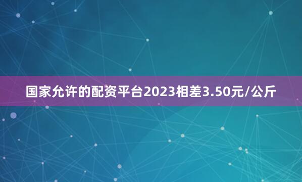 国家允许的配资平台2023相差3.50元/公斤