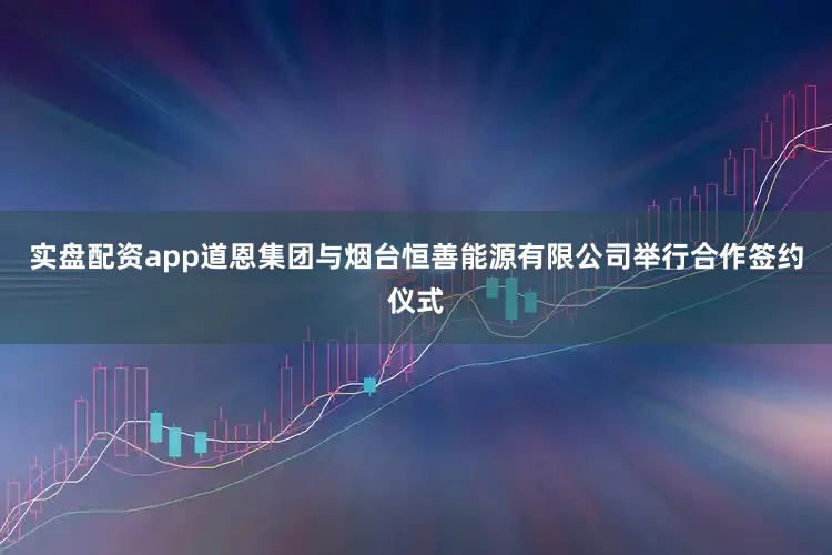 实盘配资app道恩集团与烟台恒善能源有限公司举行合作签约仪式