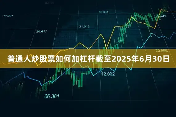 普通人炒股票如何加杠杆截至2025年6月30日