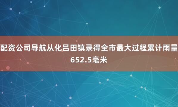 配资公司导航从化吕田镇录得全市最大过程累计雨量652.5毫米