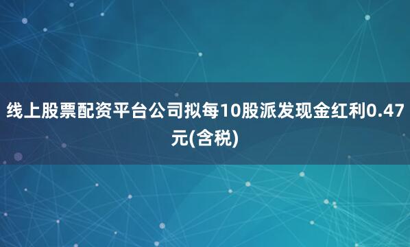 线上股票配资平台公司拟每10股派发现金红利0.47元(含税)