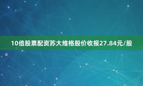 10倍股票配资苏大维格股价收报27.84元/股