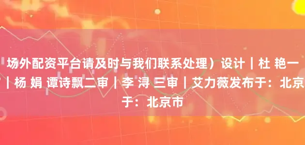 场外配资平台请及时与我们联系处理)设计|杜 艳一审|杨 娟 谭诗飘二审|李 浔 三审|艾力薇发布于:北京市