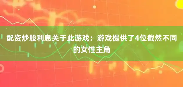 配资炒股利息关于此游戏：游戏提供了4位截然不同的女性主角