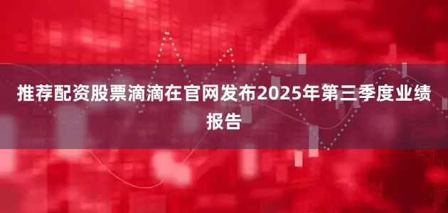 推荐配资股票滴滴在官网发布2025年第三季度业绩报告