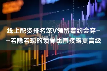 线上配资排名深V领留着约会穿——若隐若现的锁骨比直接露更高级
